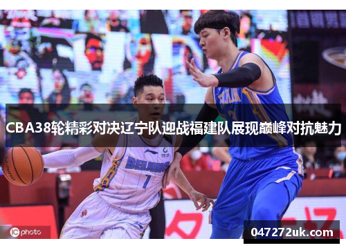 CBA38轮精彩对决辽宁队迎战福建队展现巅峰对抗魅力