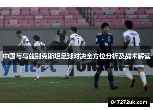 中国与乌兹别克斯坦足球对决全方位分析及战术解读