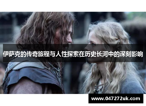 伊萨克的传奇旅程与人性探索在历史长河中的深刻影响