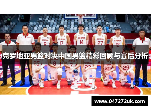克罗地亚男篮对决中国男篮精彩回顾与赛后分析