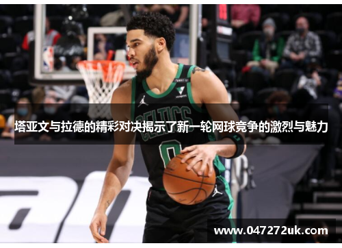 塔亚文与拉德的精彩对决揭示了新一轮网球竞争的激烈与魅力